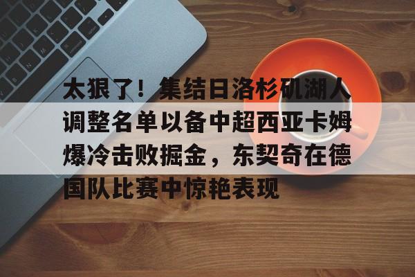 爱游戏-太狠了！集结日洛杉矶湖人调整名单以备中超西亚卡姆爆冷击败掘金，东契奇在德国队比赛中惊艳表现
